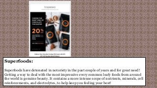 Superfoods:
Superfoods have detonated in notoriety in the past couple of years and for great need!
Getting a way to deal with the most impressive every common leafy foods from around
the world is genuine beauty. It contains a more intense scope of nutrients, minerals, cell
reinforcements, and electrolytes, to help keep you feeling your best!
 