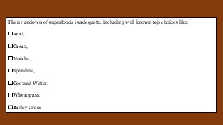 Their rundown of superfoods is adequate, including well known top choices like:
Acai,
Cacao,
Matcha,
Spirulina,
Coconut Water,
Wheatgrass,
Barley Grass
 