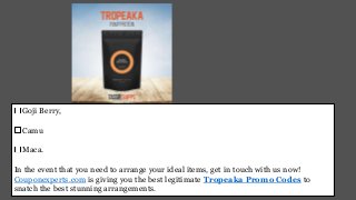 Goji Berry,
Camu
Maca.
In the event that you need to arrange your ideal items, get in touch with us now!
Couponexperts.com is giving you the best legitimate Tropeaka Promo Codes to
snatch the best stunning arrangements.
 