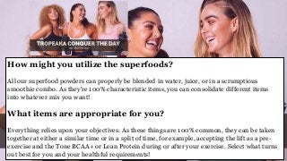 How might you utilize the superfoods?
All our superfood powders can properly be blended in water, juice, or in a scrumptious
smoothie combo. As they're 100% characteristic items, you can consolidate different items
into whatever mix you want!
What items are appropriate for you?
Everything relies upon your objectives. As these things are 100% common, they can be taken
together at either a similar time or in a split of time, for example, accepting the lift as a pre-
exercise and the Tone BCAA+ or Lean Protein during or after your exercise. Select what turns
out best for you and your healthful requirements!
 