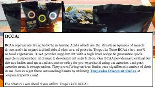 BCCA:
BCAA represents Branched-Chain Amino Acids which are the structure squares of muscle
tissue, and the separated individual elements of protein. Tropeaka Tone BCAA+ is a 100%
natural vegetarian BCAA powder supplement with a high level recipe to guarantee quick
muscle recuperation and muscle development satisfaction. Our BCAA powders are critical for
the two ladies and men and are noteworthy for pre-exercise, during an exercise, and post-
exercise muscle recuperation. They are offering various limits on a significant number of their
items. You can get these astounding limits by utilizing Tropeaka Discount Codes at
couponsexperts.com!
For what reason should you utilize Tropeaka's BCCA:
 