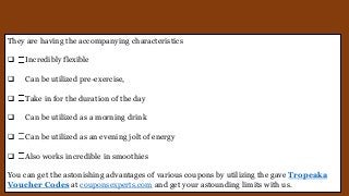 They are having the accompanying characteristics
 Incredibly flexible
 Can be utilized pre-exercise,
 Take in for the duration of the day
 Can be utilized as a morning drink
 Can be utilized as an evening jolt of energy
 Also works incredible in smoothies
You can get the astonishing advantages of various coupons by utilizing the gave Tropeaka
Voucher Codes at couponsexperts.com and get your astounding limits with us.
 