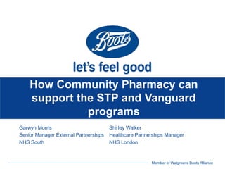 Member of Walgreens Boots Alliance
How Community Pharmacy can
support the STP and Vanguard
programs
Garwyn Morris Shirley Walker
Senior Manager External Partnerships Healthcare Partnerships Manager
NHS South NHS London
 