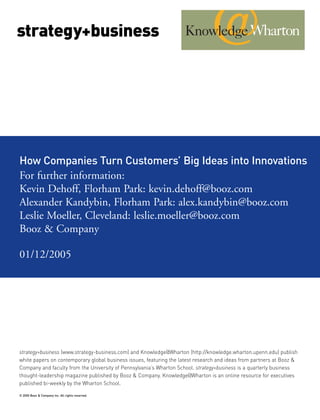 strategy+business




How Companies Turn Customers’ Big Ideas into Innovations
For further information:




strategy+business (www.strategy-business.com) and Knowledge@Wharton (http://knowledge.wharton.upenn.edu) publish
white papers on contemporary global business issues, featuring the latest research and ideas from partners at Booz &
Kevin Dehoff, Florham Park: kevin.dehoff@booz.com




Company and faculty from the University of Pennsylvania’s Wharton School. strategy+business is a quarterly business
thought-leadership magazine published by Booz & Company. Knowledge@Wharton is an online resource for executives
Alexander Kandybin, Florham Park: alex.kandybin@booz.com




published bi-weekly by the Wharton School.
Leslie Moeller, Cleveland: leslie.moeller@booz.com
Booz & Company

01/12/2005




© 2005 Booz & Company Inc. All rights reserved.
 