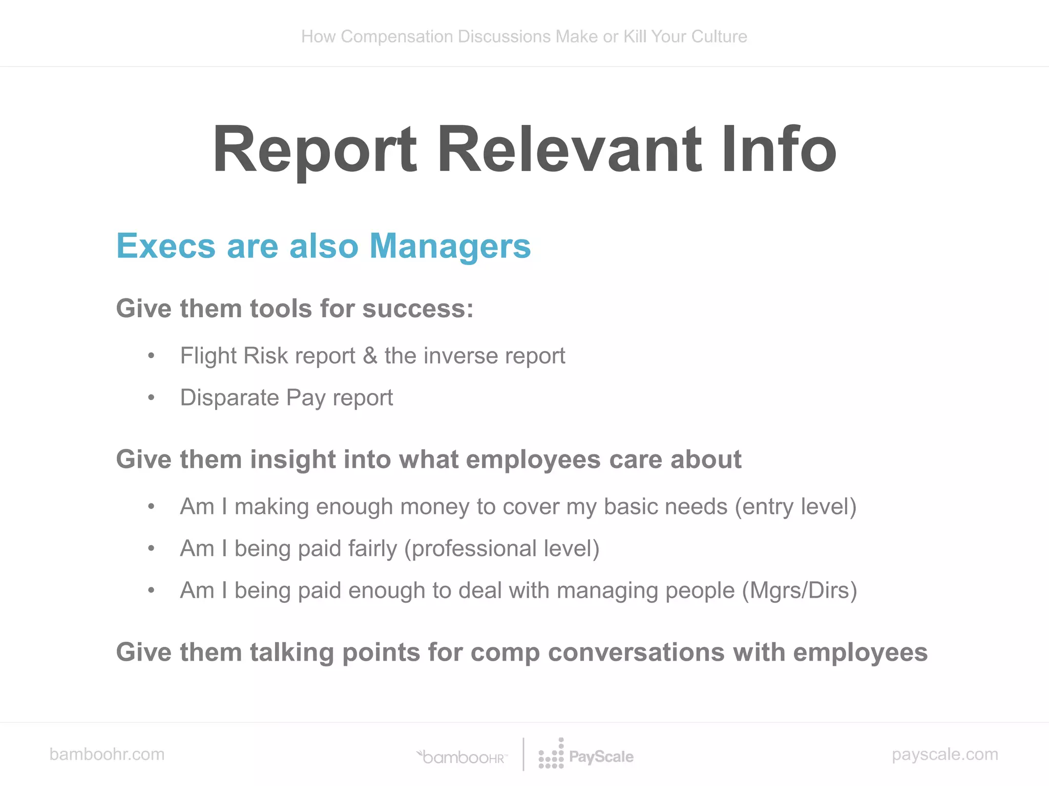 bamboohr.com payscale.com
How Compensation Discussions Make or Kill Your Culture
Execs are also Managers
Give them tools for success:
• Flight Risk report & the inverse report
• Disparate Pay report
Give them insight into what employees care about
• Am I making enough money to cover my basic needs (entry level)
• Am I being paid fairly (professional level)
• Am I being paid enough to deal with managing people (Mgrs/Dirs)
Give them talking points for comp conversations with employees
Report Relevant Info
 