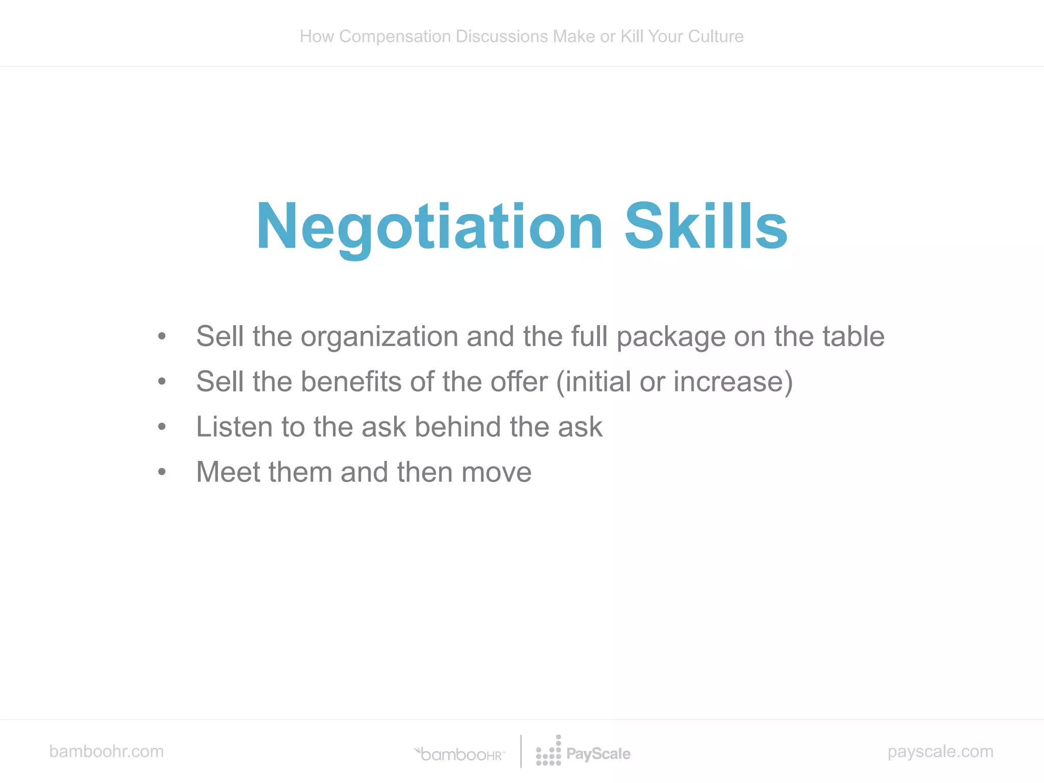 bamboohr.com payscale.com
How Compensation Discussions Make or Kill Your Culture
• Sell the organization and the full package on the table
• Sell the benefits of the offer (initial or increase)
• Listen to the ask behind the ask
• Meet them and then move
Negotiation Skills
 