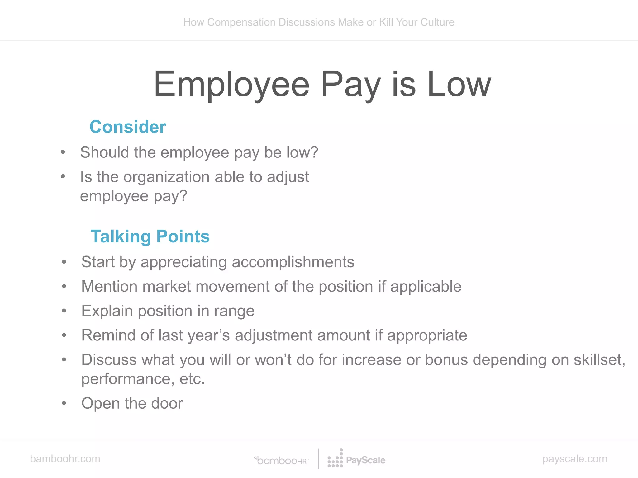 bamboohr.com payscale.com
How Compensation Discussions Make or Kill Your Culture
Employee Pay is Low
Consider
• Should the employee pay be low?
• Is the organization able to adjust
employee pay?
Talking Points
• Start by appreciating accomplishments
• Mention market movement of the position if applicable
• Explain position in range
• Remind of last year’s adjustment amount if appropriate
• Discuss what you will or won’t do for increase or bonus depending on skillset,
performance, etc.
• Open the door
 