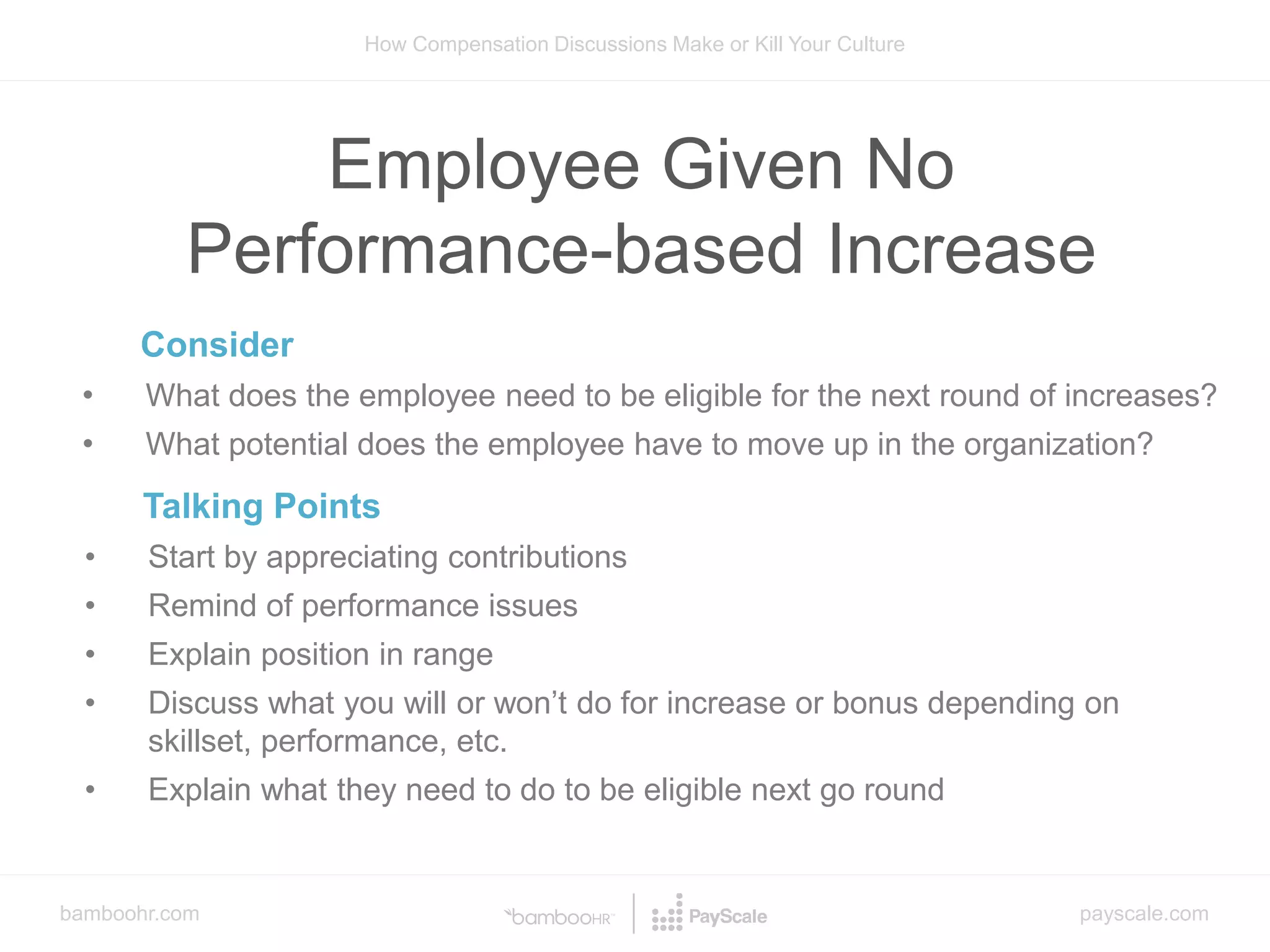bamboohr.com payscale.com
How Compensation Discussions Make or Kill Your Culture
Employee Given No
Performance-based Increase
Consider
• What does the employee need to be eligible for the next round of increases?
• What potential does the employee have to move up in the organization?
Talking Points
• Start by appreciating contributions
• Remind of performance issues
• Explain position in range
• Discuss what you will or won’t do for increase or bonus depending on
skillset, performance, etc.
• Explain what they need to do to be eligible next go round
 