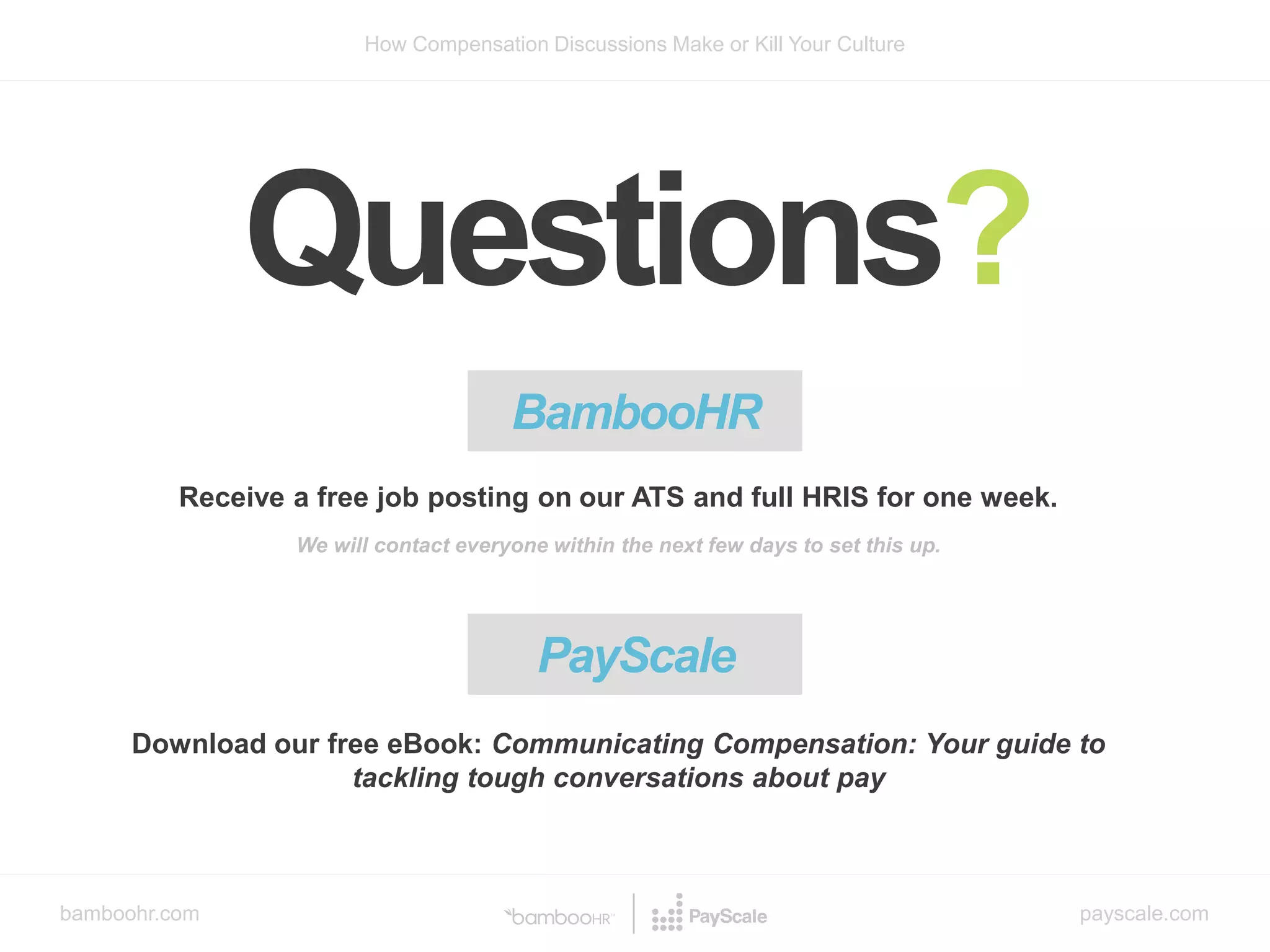 bamboohr.com payscale.com
How Compensation Discussions Make or Kill Your Culture
Questions?
BambooHR
Receive a free job posting on our ATS and full HRIS for one week.
We will contact everyone within the next few days to set this up.
Download our free eBook: Communicating Compensation: Your guide to
tackling tough conversations about pay
PayScale
 