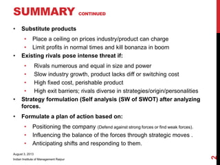 • Substitute products
• Place a ceiling on prices industry/product can charge
• Limit profits in normal times and kill bonanza in boom
• Existing rivals pose intense threat if:
• Rivals numerous and equal in size and power
• Slow industry growth, product lacks diff or switching cost
• High fixed cost, perishable product
• High exit barriers; rivals diverse in strategies/origin/personalities
• Strategy formulation (Self analysis (SW of SWOT) after analyzing
forces.
• Formulate a plan of action based on:
• Positioning the company (Defend against strong forces or find weak forces).
• Influencing the balance of the forces through strategic moves .
• Anticipating shifts and responding to them.
August 3, 2013
Indian Institute of Management Raipur
2
SUMMARY CONTINUED
 