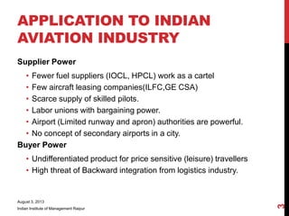 APPLICATION TO INDIAN
AVIATION INDUSTRY
Supplier Power
• Fewer fuel suppliers (IOCL, HPCL) work as a cartel
• Few aircraft leasing companies(ILFC,GE CSA)
• Scarce supply of skilled pilots.
• Labor unions with bargaining power.
• Airport (Limited runway and apron) authorities are powerful.
• No concept of secondary airports in a city.
Buyer Power
• Undifferentiated product for price sensitive (leisure) travellers
• High threat of Backward integration from logistics industry.
August 3, 2013
Indian Institute of Management Raipur
3
 