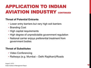 Threat of Potential Entrants
• Lower entry barriers but very high exit barriers
• Branding Cost
• High capital requirements
• High degree of unpredictable government regulation
• National carrier enjoys preferential treatment from
government bodies
Threat of Substitutes
• Video Conferencing
• Railways (e.g. Mumbai – Delhi Rajdhani)/Roads
August 3, 2013
Indian Institute of Management Raipur
4
APPLICATION TO INDIAN
AVIATION INDUSTRY CONTINUED
 