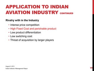 Rivalry with in the Industry
• Intense price competition
• High Fixed Cost and perishable product
• Low product differentiation
• Low switching cost
• Threat of acquisition by larger players
August 3, 2013
Indian Institute of Management Raipur
5
APPLICATION TO INDIAN
AVIATION INDUSTRY CONTINUED
 