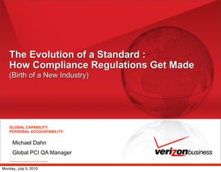 The Evolution of a Standard :
   How Compliance Regulations Get Made
   (Birth of a New Industry)




    GLOBAL CAPABILITY.
    PERSONAL ACCOUNTABILITY.


        Michael Dahn
        Global PCI QA Manager
    © 2008 Verizon. All Rights Reserved. PTE13156 09/08




Monday, July 5, 2010
 