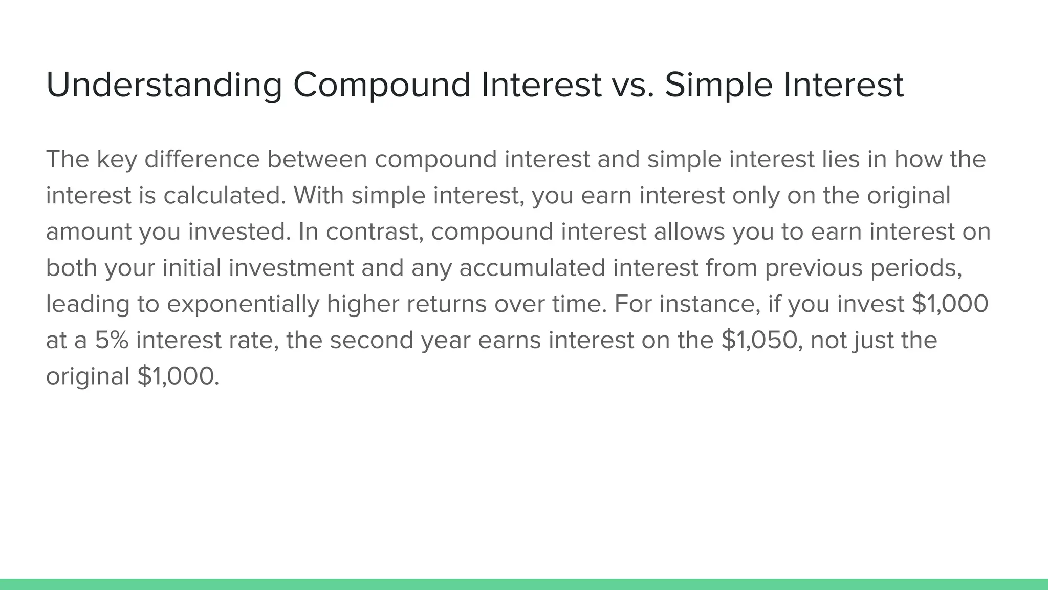 Understanding Compound Interest vs. Simple Interest
The key diﬀerence between compound interest and simple interest lies in how the
interest is calculated. With simple interest, you earn interest only on the original
amount you invested. In contrast, compound interest allows you to earn interest on
both your initial investment and any accumulated interest from previous periods,
leading to exponentially higher returns over time. For instance, if you invest $1,000
at a 5% interest rate, the second year earns interest on the $1,050, not just the
original $1,000.
 