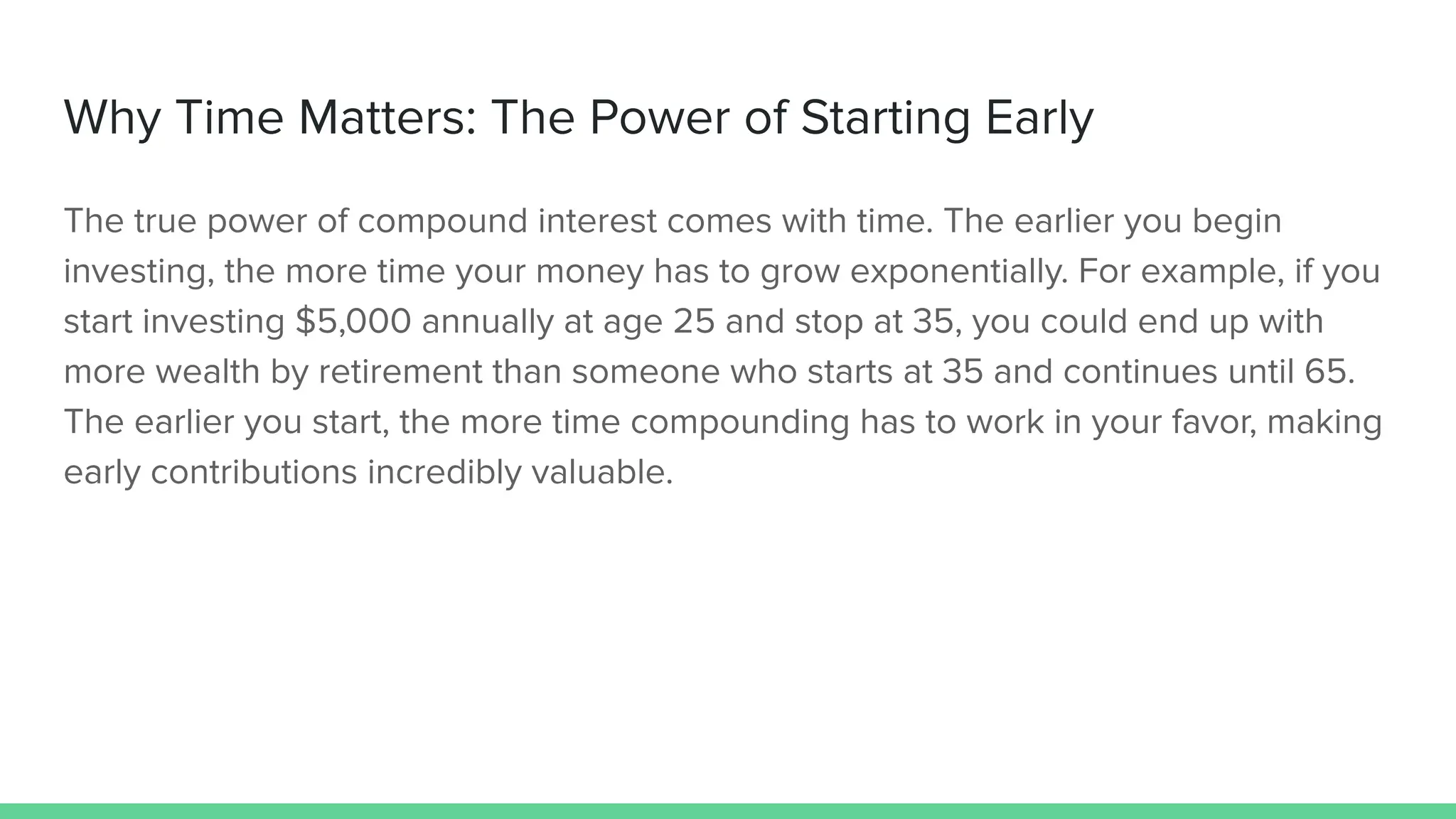 Why Time Matters: The Power of Starting Early
The true power of compound interest comes with time. The earlier you begin
investing, the more time your money has to grow exponentially. For example, if you
start investing $5,000 annually at age 25 and stop at 35, you could end up with
more wealth by retirement than someone who starts at 35 and continues until 65.
The earlier you start, the more time compounding has to work in your favor, making
early contributions incredibly valuable.
 