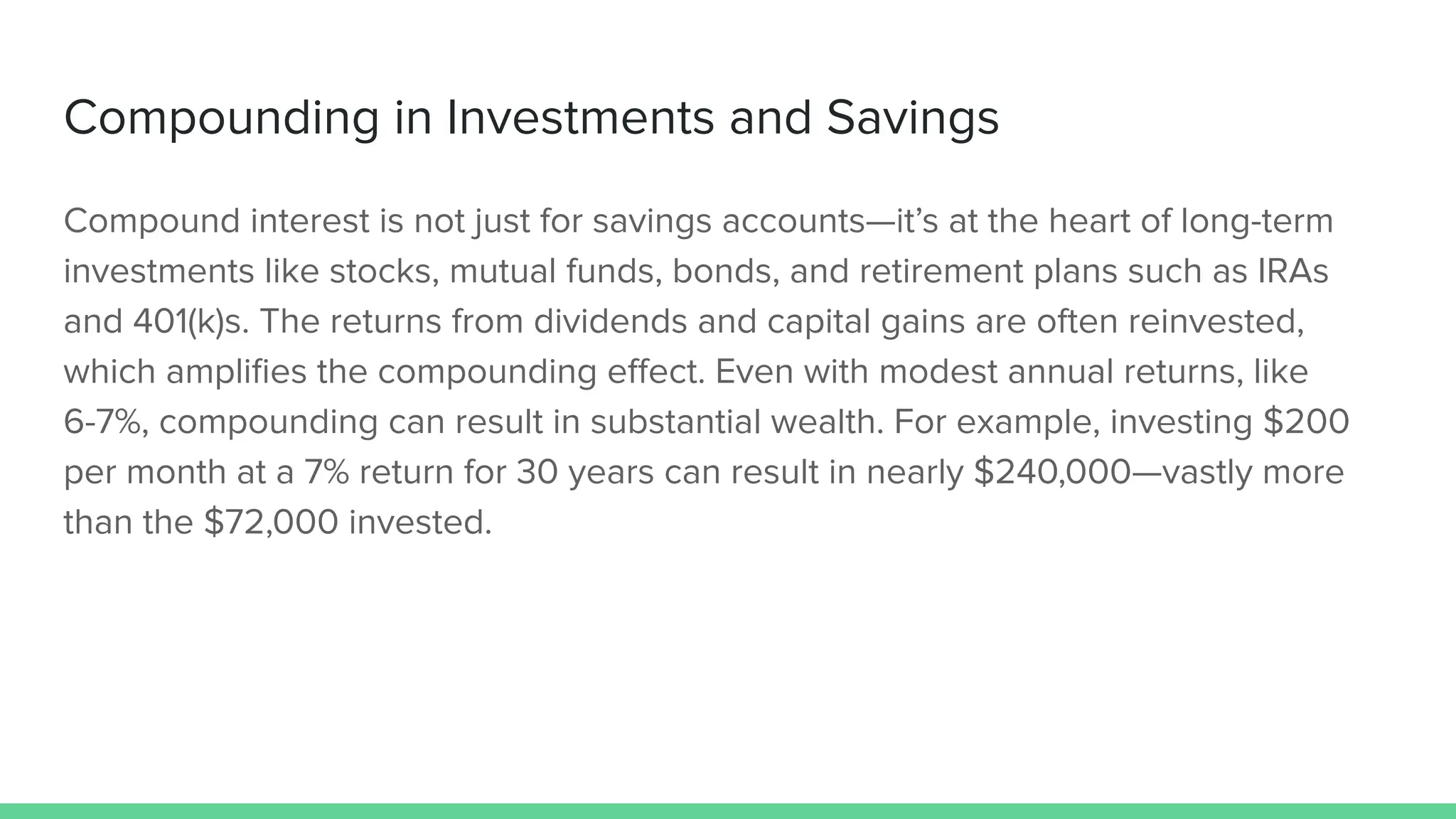 Compounding in Investments and Savings
Compound interest is not just for savings accounts—it’s at the heart of long-term
investments like stocks, mutual funds, bonds, and retirement plans such as IRAs
and 401(k)s. The returns from dividends and capital gains are often reinvested,
which ampliﬁes the compounding eﬀect. Even with modest annual returns, like
6-7%, compounding can result in substantial wealth. For example, investing $200
per month at a 7% return for 30 years can result in nearly $240,000—vastly more
than the $72,000 invested.
 