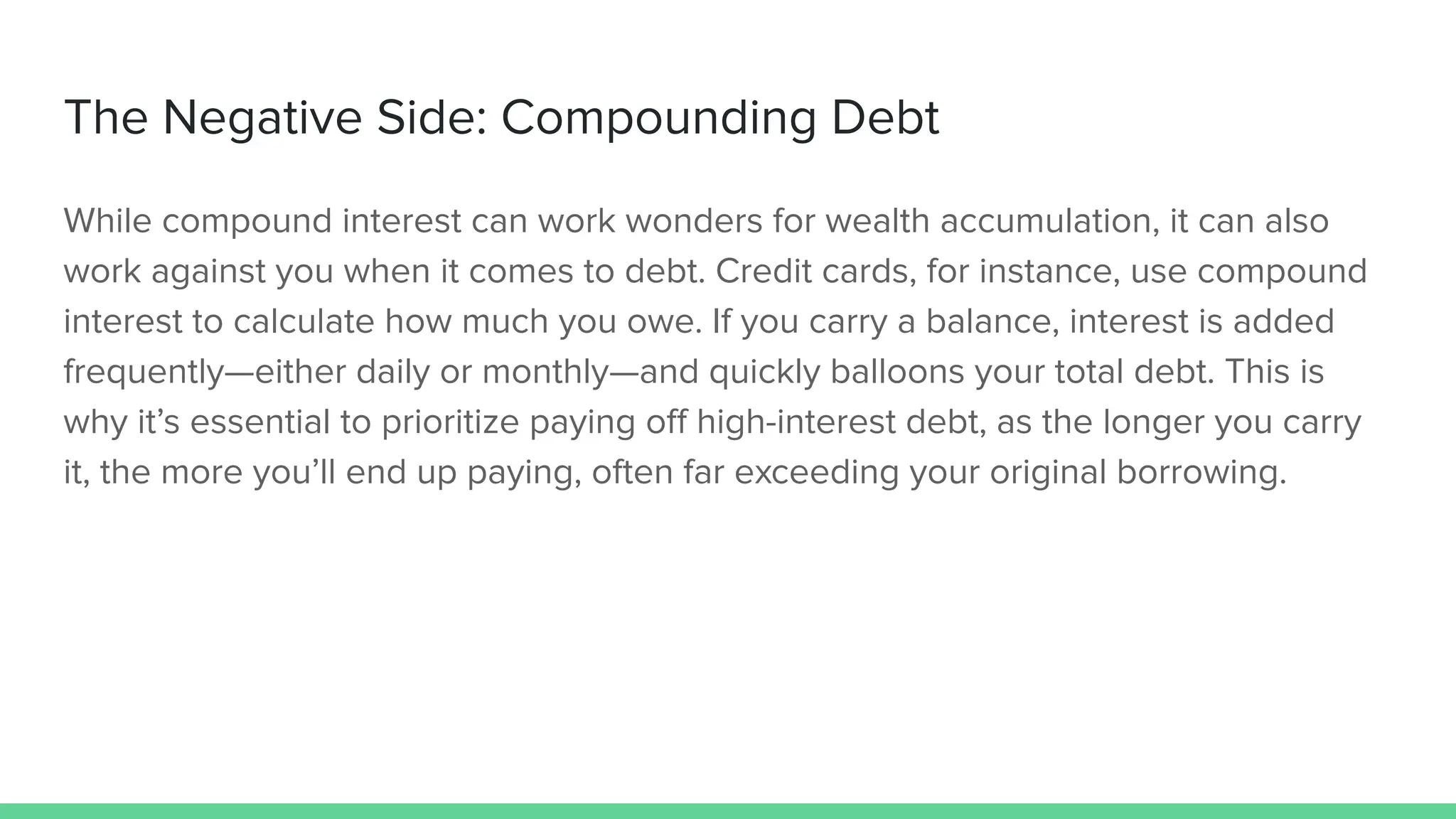 The Negative Side: Compounding Debt
While compound interest can work wonders for wealth accumulation, it can also
work against you when it comes to debt. Credit cards, for instance, use compound
interest to calculate how much you owe. If you carry a balance, interest is added
frequently—either daily or monthly—and quickly balloons your total debt. This is
why it’s essential to prioritize paying oﬀ high-interest debt, as the longer you carry
it, the more you’ll end up paying, often far exceeding your original borrowing.
 