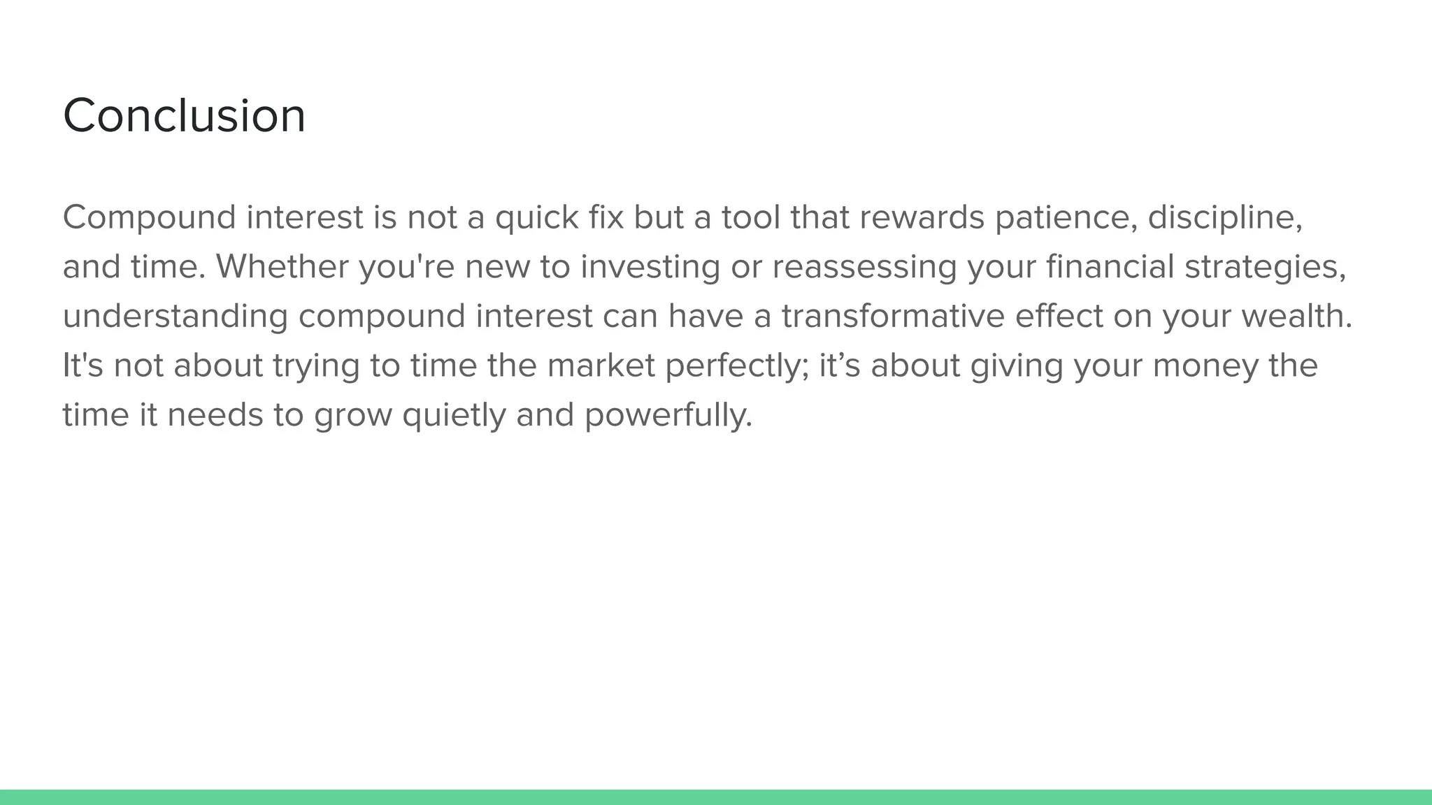 Conclusion
Compound interest is not a quick ﬁx but a tool that rewards patience, discipline,
and time. Whether you're new to investing or reassessing your ﬁnancial strategies,
understanding compound interest can have a transformative eﬀect on your wealth.
It's not about trying to time the market perfectly; it’s about giving your money the
time it needs to grow quietly and powerfully.
 