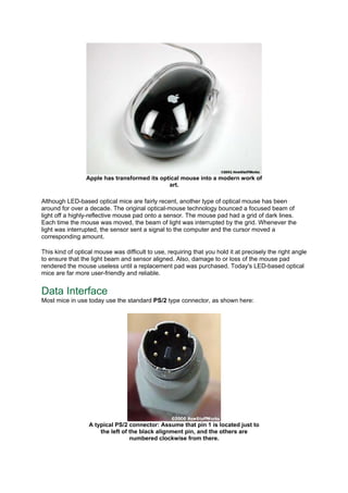 Apple has transformed its optical mouse into a modern work of
art.
Although LED-based optical mice are fairly recent, another type of optical mouse has been
around for over a decade. The original optical-mouse technology bounced a focused beam of
light off a highly-reflective mouse pad onto a sensor. The mouse pad had a grid of dark lines.
Each time the mouse was moved, the beam of light was interrupted by the grid. Whenever the
light was interrupted, the sensor sent a signal to the computer and the cursor moved a
corresponding amount.
This kind of optical mouse was difficult to use, requiring that you hold it at precisely the right angle
to ensure that the light beam and sensor aligned. Also, damage to or loss of the mouse pad
rendered the mouse useless until a replacement pad was purchased. Today's LED-based optical
mice are far more user-friendly and reliable.
Data Interface
Most mice in use today use the standard PS/2 type connector, as shown here:
A typical PS/2 connector: Assume that pin 1 is located just to
the left of the black alignment pin, and the others are
numbered clockwise from there.
 