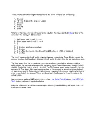 These pins have the following functions (refer to the above photo for pin numbering):
1. Unused
2. +5 volts (to power the chip and LEDs)
3. Unused
4. Clock
5. Ground
6. Data
Whenever the mouse moves or the user clicks a button, the mouse sends 3 bytes of data to the
computer. The first byte's 8 bits contain:
1. Left button state (0 = off, 1 = on)
2. Right button state (0 = off, 1 = on)
3. 0
4. 1
5. X direction (positive or negative)
6. Y direction
7. X overflow (the mouse moved more than 255 pulses in 1/40th of a second)
8. Y overflow
The next 2 bytes contain the X and Y movement values, respectively. These 2 bytes contain the
number of pulses that have been detected in the X and Y direction since the last packet was sent.
The data is sent from the mouse to the computer serially on the data line, with the clock line
pulsing to tell the computer where each bit starts and stops. Eleven bits are sent for each byte (1
start bit, 8 data bits, 1 parity bit and 1 stop bit). The PS/2 mouse sends on the order of 1,200 bits
per second. That allows it to report mouse position to the computer at a maximum rate of about
40 reports per second. If you are moving the mouse very rapidly, the mouse may travel an inch or
more in one-fortieth of a second. This is why there is a byte allocated for X and Y motion in the
data protocol.
Some mice use serial or USB type connectors. See How Serial Ports Work and How USB Ports
Work for information on these technologies.
For more information on mice and related topics, including troubleshooting and repair, check out
the links on the next page.
 