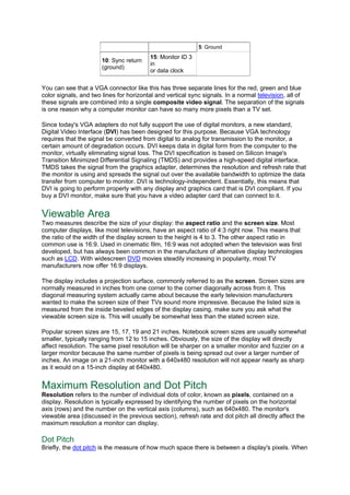 5: Ground
10: Sync return
(ground)
15: Monitor ID 3
in
or data clock
You can see that a VGA connector like this has three separate lines for the red, green and blue
color signals, and two lines for horizontal and vertical sync signals. In a normal television, all of
these signals are combined into a single composite video signal. The separation of the signals
is one reason why a computer monitor can have so many more pixels than a TV set.
Since today's VGA adapters do not fully support the use of digital monitors, a new standard,
Digital Video Interface (DVI) has been designed for this purpose. Because VGA technology
requires that the signal be converted from digital to analog for transmission to the monitor, a
certain amount of degradation occurs. DVI keeps data in digital form from the computer to the
monitor, virtually eliminating signal loss. The DVI specification is based on Silicon Image's
Transition Minimized Differential Signaling (TMDS) and provides a high-speed digital interface.
TMDS takes the signal from the graphics adapter, determines the resolution and refresh rate that
the monitor is using and spreads the signal out over the available bandwidth to optimize the data
transfer from computer to monitor. DVI is technology-independent. Essentially, this means that
DVI is going to perform properly with any display and graphics card that is DVI compliant. If you
buy a DVI monitor, make sure that you have a video adapter card that can connect to it.
Viewable Area
Two measures describe the size of your display: the aspect ratio and the screen size. Most
computer displays, like most televisions, have an aspect ratio of 4:3 right now. This means that
the ratio of the width of the display screen to the height is 4 to 3. The other aspect ratio in
common use is 16:9. Used in cinematic film, 16:9 was not adopted when the television was first
developed, but has always been common in the manufacture of alternative display technologies
such as LCD. With widescreen DVD movies steadily increasing in popularity, most TV
manufacturers now offer 16:9 displays.
The display includes a projection surface, commonly referred to as the screen. Screen sizes are
normally measured in inches from one corner to the corner diagonally across from it. This
diagonal measuring system actually came about because the early television manufacturers
wanted to make the screen size of their TVs sound more impressive. Because the listed size is
measured from the inside beveled edges of the display casing, make sure you ask what the
viewable screen size is. This will usually be somewhat less than the stated screen size.
Popular screen sizes are 15, 17, 19 and 21 inches. Notebook screen sizes are usually somewhat
smaller, typically ranging from 12 to 15 inches. Obviously, the size of the display will directly
affect resolution. The same pixel resolution will be sharper on a smaller monitor and fuzzier on a
larger monitor because the same number of pixels is being spread out over a larger number of
inches. An image on a 21-inch monitor with a 640x480 resolution will not appear nearly as sharp
as it would on a 15-inch display at 640x480.
Maximum Resolution and Dot Pitch
Resolution refers to the number of individual dots of color, known as pixels, contained on a
display. Resolution is typically expressed by identifying the number of pixels on the horizontal
axis (rows) and the number on the vertical axis (columns), such as 640x480. The monitor's
viewable area (discussed in the previous section), refresh rate and dot pitch all directly affect the
maximum resolution a monitor can display.
Dot Pitch
Briefly, the dot pitch is the measure of how much space there is between a display's pixels. When
 