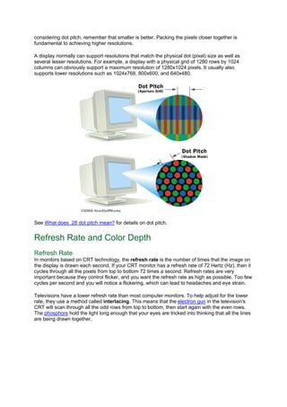 considering dot pitch, remember that smaller is better. Packing the pixels closer together is
fundamental to achieving higher resolutions.
A display normally can support resolutions that match the physical dot (pixel) size as well as
several lesser resolutions. For example, a display with a physical grid of 1280 rows by 1024
columns can obviously support a maximum resolution of 1280x1024 pixels. It usually also
supports lower resolutions such as 1024x768, 800x600, and 640x480.
See What does .28 dot pitch mean? for details on dot pitch.
Refresh Rate and Color Depth
Refresh Rate
In monitors based on CRT technology, the refresh rate is the number of times that the image on
the display is drawn each second. If your CRT monitor has a refresh rate of 72 Hertz (Hz), then it
cycles through all the pixels from top to bottom 72 times a second. Refresh rates are very
important because they control flicker, and you want the refresh rate as high as possible. Too few
cycles per second and you will notice a flickering, which can lead to headaches and eye strain.
Televisions have a lower refresh rate than most computer monitors. To help adjust for the lower
rate, they use a method called interlacing. This means that the electron gun in the television's
CRT will scan through all the odd rows from top to bottom, then start again with the even rows.
The phosphors hold the light long enough that your eyes are tricked into thinking that all the lines
are being drawn together.
 