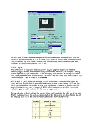 Because your monitor's refresh rate depends on the number of rows it has to scan, it limits the
maximum possible resolution. A lot of monitors support multiple refresh rates, usually dependent
on the resolution you have chosen. Keep in mind that there is a tradeoff between flicker and
resolution, and then pick what works best for you.
Color Depth
The combination of the display modes supported by your graphics adapter and the color
capability of your monitor determine how many colors can be displayed. For example, a display
that can operate in SuperVGA (SVGA) mode can display up to 16,777,216 (usually rounded to
16.8 million) colors because it can process a 24-bit-long description of a pixel. The number of bits
used to describe a pixel is known as its bit depth.
With a 24-bit bit depth, 8 bits are dedicated to each of the three additive primary colors -- red,
green and blue. This bit depth is also called true color because it can produce the 10,000,000
colors discernible to the human eye, while a 16-bit display is only capable of producing 65,536
colors. Displays jumped from 16-bit color to 24-bit color because working in 8-bit increments
makes things a whole lot easier for developers and programmers.
Simply put, color bit depth refers to the number of bits used to describe the color of a single pixel.
The bit depth determines the number of colors that can be displayed at one time. Take a look at
the following chart to see the number of colors different bit depths can produce:
Bit-Depth Number of Colors
1
2
(monochrome)
2
4
(CGA)
4
16
(EGA)
8 256
 