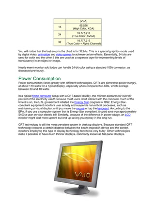(VGA)
16
65,536
(High Color, XGA)
24
16,777,216
(True Color, SVGA)
32
16,777,216
(True Color + Alpha Channel)
You will notice that the last entry in the chart is for 32 bits. This is a special graphics mode used
by digital video, animation and video games to achieve certain effects. Essentially, 24 bits are
used for color and the other 8 bits are used as a separate layer for representing levels of
translucency in an object or image.
Nearly every monitor sold today can handle 24-bit color using a standard VGA connector, as
discussed previously.
Power Consumption
Power consumption varies greatly with different technologies. CRTs are somewhat power-hungry,
at about 110 watts for a typical display, especially when compared to LCDs, which average
between 30 and 40 watts.
In a typical home computer setup with a CRT-based display, the monitor accounts for over 80
percent of the electricity used! Because most users don't interact with the computer much of the
time it is on, the U.S. government initiated the Energy Star program in 1992. Energy Star-
compliant equipment monitors user activity and suspends non-critical processes, such as
maintaining a visual display, until you move the mouse or tap the keyboard. According to the
EPA, if you use a computer system that is Energy Star compliant, it could save you approximately
$400 a year on your electric bill! Similarly, because of the difference in power usage, an LCD
monitor might cost more upfront but end up saving you money in the long run.
CRT technology is still the most prevalent system in desktop displays. Because standard CRT
technology requires a certain distance between the beam projection device and the screen,
monitors employing this type of display technology tend to be very bulky. Other technologies
make it possible to have much thinner displays, commonly known as flat-panel displays.
 