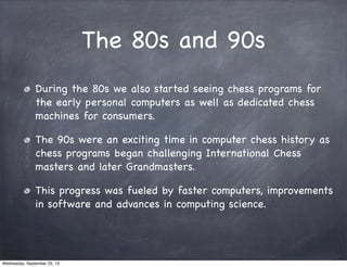 The 80s and 90s
During the 80s we also started seeing chess programs for
the early personal computers as well as dedicated...