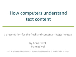 How computers understand
text content
a presentation for the Auckland content strategy meetup
by Anna Divoli
@annadivoli
.
Ph.D. in Biomedical Text Mining | Text Analytics Researcher | Head of R&D at Pingar
 