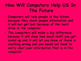 How Will Computers Help US In   The Future Computers will help people in the future because they store people information and it will not get lost because of the hard drive in the computer The computers will make a big difference because it will show how much stuff you got saved up and it will let you know of there is anything wrong and you would not have to worry abut your information that is in the computer 