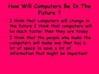 How Will Computers Be In The Future ? I think that computers will change in the future I think that computers will be much faster then they are today I think that the people who make the computers will make one that has a lot of space to save a lot of information that might be important  