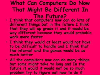 What Can Computers Do Now That Might Be Different In The Future? I think that computers now can do lots of different things but in the future I think that they will up grade it and it would be way different because they would probable  work more faster  I think they would at least would not have to be difficult to handle and I think that the internet and the games would be so much better All the computers now can do many things but some might take to long and In the future it would it would not be so much problem try to figure out how to do it 