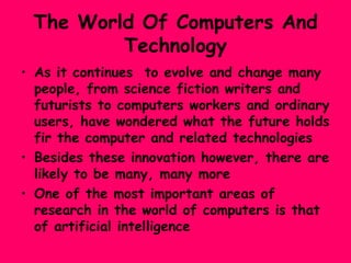 The World Of Computers And Technology As it continues  to evolve and change many people, from science fiction writers and futurists to computers workers and ordinary users, have wondered what the future holds fir the computer and related technologies  Besides these innovation however, there are likely to be many, many more  One of the most important areas of research in the world of computers is that of artificial intelligence 