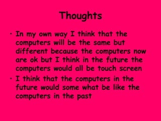 Thoughts In my own way I think that the computers will be the same but different because the computers now are ok but I think in the future the computers would all be touch screen  I think that the computers in the future would some what be like the computers in the past 