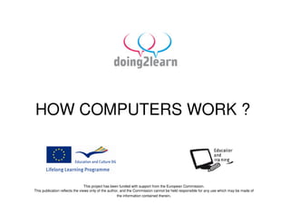 HOW COMPUTERS WORK ?



                                 This project has been funded with support from the European Commission.
This publication reflects the views only of the author, and the Commission cannot be held responsible for any use which may be made of
                                                     the information contained therein.
 
