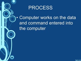 PROCESS
• Computer works on the data
and command entered into
the computer
 