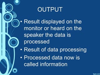 OUTPUT
• Result displayed on the
monitor or heard on the
speaker the data is
processed
• Result of data processing
• Processed data now is
called information
 