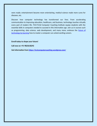 were made; entertainment became more entertaining, medical science made more cures for
diseases, etc.
Discover how computer technology has transformed our lives. From accelerating
communication to improving education, healthcare, and business, technology touches virtually
every part of modern life. TCCI-Tririd Computer Coaching Institute equips students with the
essential skills in computers needed to succeed in this information age. Join us in courses such
as programming, data science, web development, and many more; embrace the future of
technology by learning how to master a computer can unlock exciting careers.
Enroll today to shape your future!
Call now on +91 9825618292
Get information from https://tccicomputercoaching.wordpress.com/
 