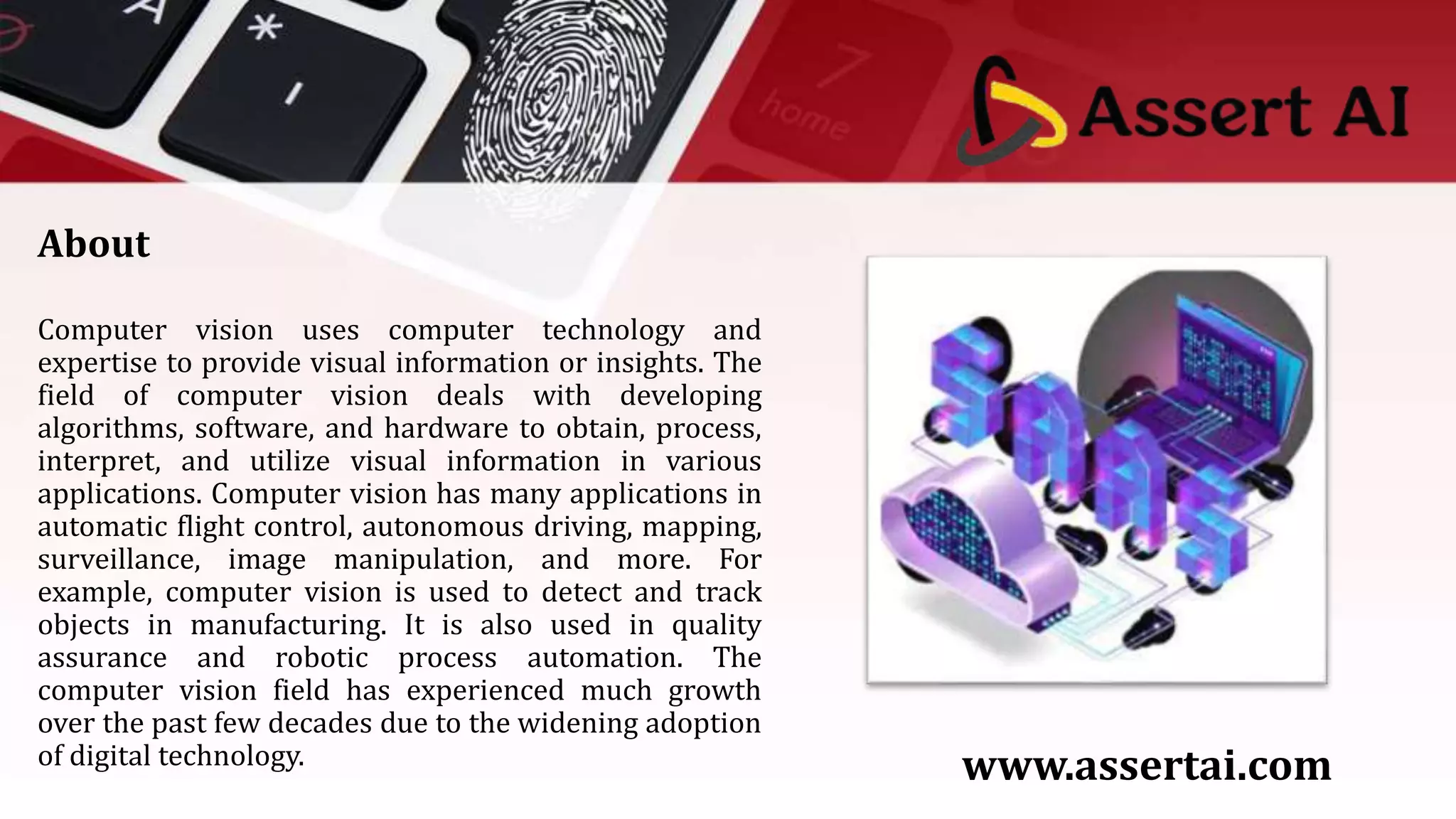 About
Computer vision uses computer technology and
expertise to provide visual information or insights. The
field of computer vision deals with developing
algorithms, software, and hardware to obtain, process,
interpret, and utilize visual information in various
applications. Computer vision has many applications in
automatic flight control, autonomous driving, mapping,
surveillance, image manipulation, and more. For
example, computer vision is used to detect and track
objects in manufacturing. It is also used in quality
assurance and robotic process automation. The
computer vision field has experienced much growth
over the past few decades due to the widening adoption
of digital technology. www.assertai.com
 