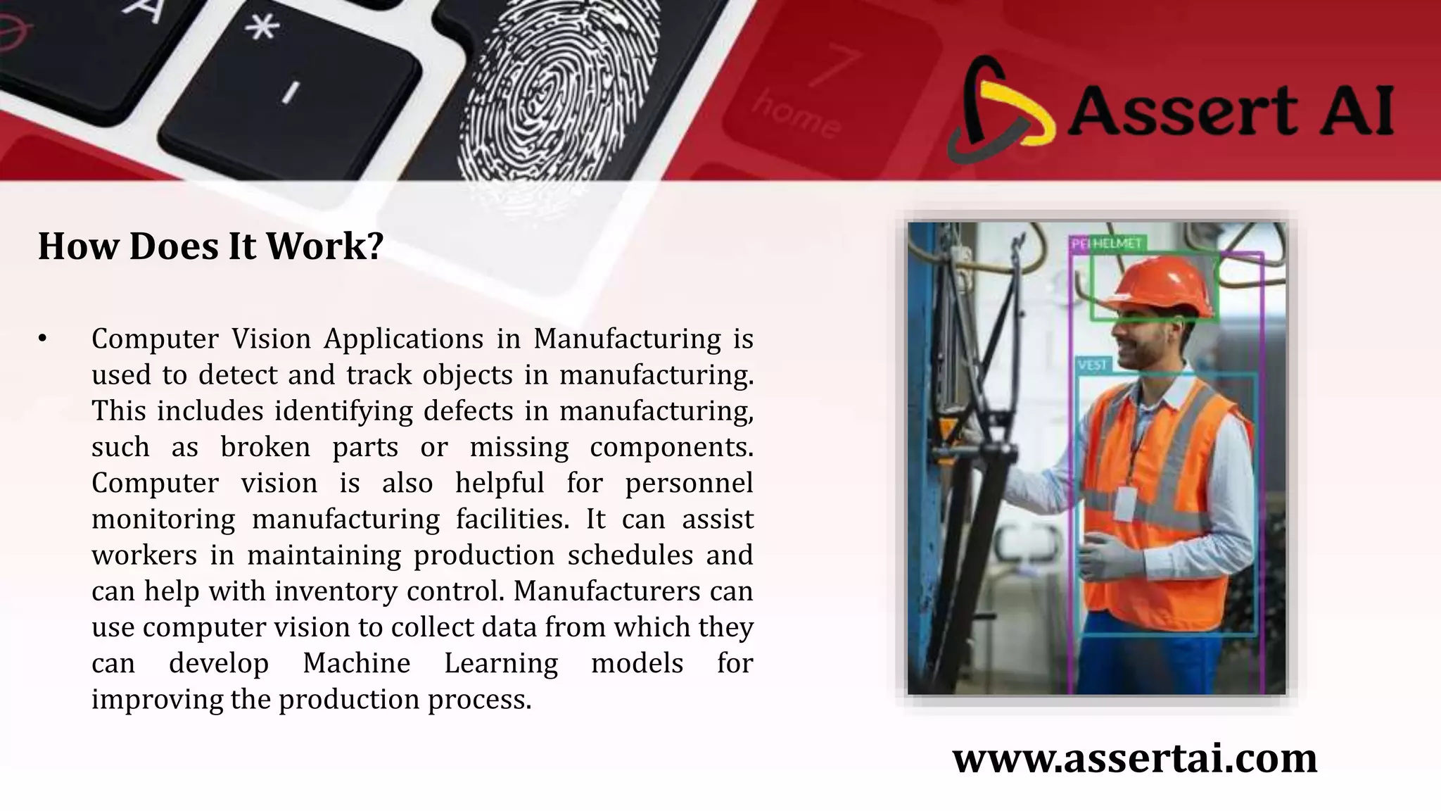 How Does It Work?
• Computer Vision Applications in Manufacturing is
used to detect and track objects in manufacturing.
This includes identifying defects in manufacturing,
such as broken parts or missing components.
Computer vision is also helpful for personnel
monitoring manufacturing facilities. It can assist
workers in maintaining production schedules and
can help with inventory control. Manufacturers can
use computer vision to collect data from which they
can develop Machine Learning models for
improving the production process.
www.assertai.com
 