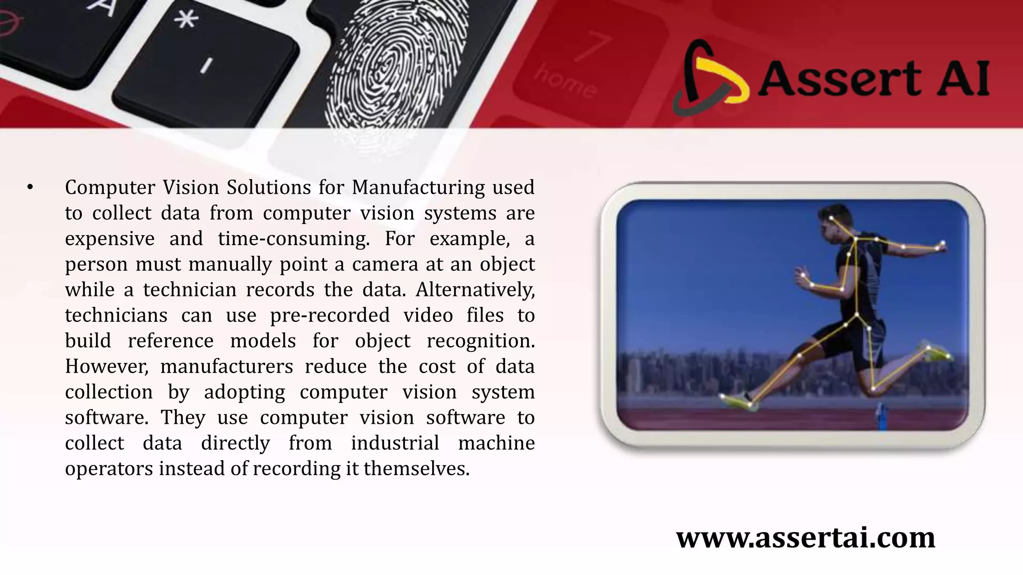 • Computer Vision Solutions for Manufacturing used
to collect data from computer vision systems are
expensive and time-consuming. For example, a
person must manually point a camera at an object
while a technician records the data. Alternatively,
technicians can use pre-recorded video files to
build reference models for object recognition.
However, manufacturers reduce the cost of data
collection by adopting computer vision system
software. They use computer vision software to
collect data directly from industrial machine
operators instead of recording it themselves.
www.assertai.com
 