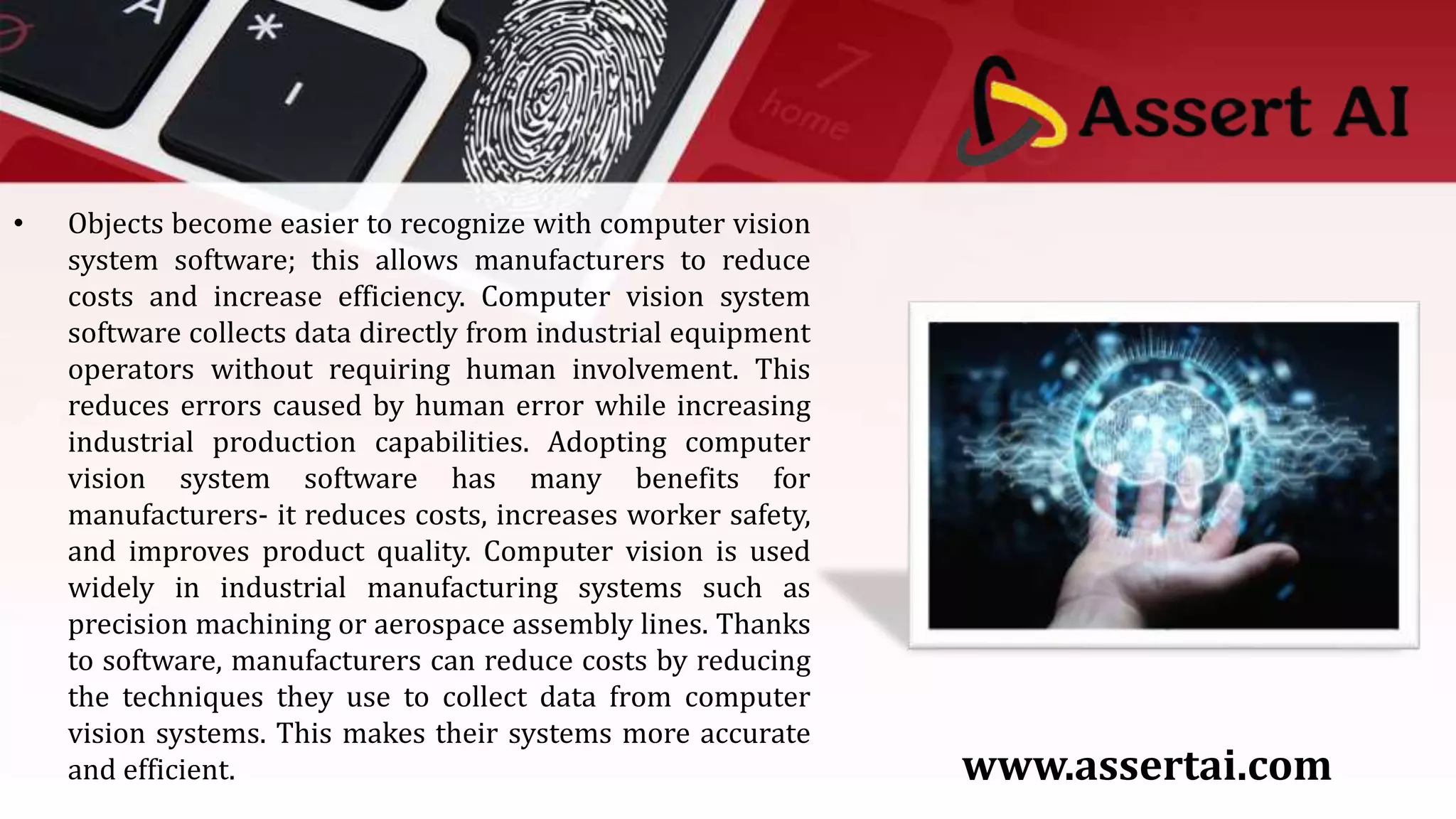 • Objects become easier to recognize with computer vision
system software; this allows manufacturers to reduce
costs and increase efficiency. Computer vision system
software collects data directly from industrial equipment
operators without requiring human involvement. This
reduces errors caused by human error while increasing
industrial production capabilities. Adopting computer
vision system software has many benefits for
manufacturers- it reduces costs, increases worker safety,
and improves product quality. Computer vision is used
widely in industrial manufacturing systems such as
precision machining or aerospace assembly lines. Thanks
to software, manufacturers can reduce costs by reducing
the techniques they use to collect data from computer
vision systems. This makes their systems more accurate
and efficient. www.assertai.com
 