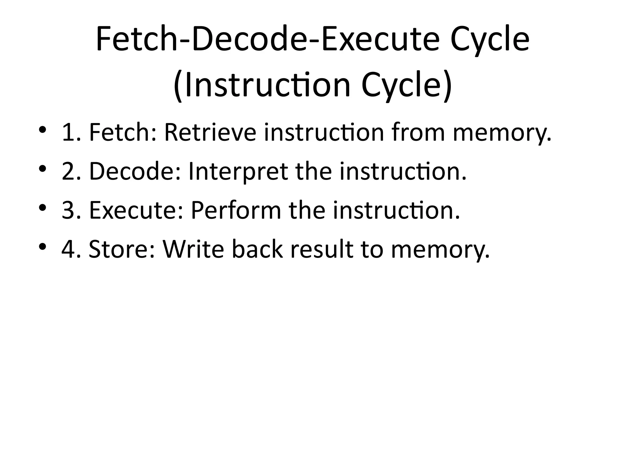 Fetch-Decode-Execute Cycle
(Instruction Cycle)
• 1. Fetch: Retrieve instruction from memory.
• 2. Decode: Interpret the instruction.
• 3. Execute: Perform the instruction.
• 4. Store: Write back result to memory.
 