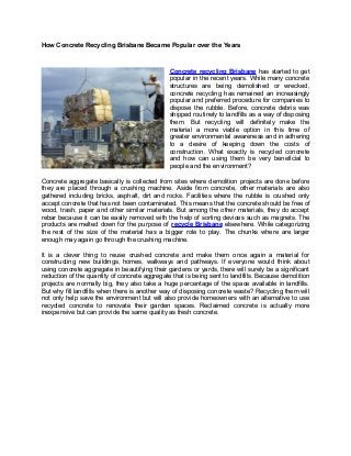 How Concrete Recycling Brisbane Became Popular over the Years

Concrete recycling Brisbane has started to get
popular in the recent years. While many concrete
structures are being demolished or wrecked,
concrete recycling has remained an increasingly
popular and preferred procedure for companies to
dispose the rubble. Before, concrete debris was
shipped routinely to landfills as a way of disposing
them. But recycling will definitely make the
material a more viable option in this time of
greater environmental awareness and in adhering
to a desire of keeping down the costs of
construction. What exactly is recycled concrete
and how can using them be very beneficial to
people and the environment?
Concrete aggregate basically is collected from sites where demolition projects are done before
they are placed through a crushing machine. Aside from concrete, other materials are also
gathered including bricks, asphalt, dirt and rocks. Facilities where the rubble is crushed only
accept concrete that has not been contaminated. This means that the concrete should be free of
wood, trash, paper and other similar materials. But among the other materials, they do accept
rebar because it can be easily removed with the help of sorting devices such as magnets. The
products are melted down for the purpose of recycle Brisbane elsewhere. While categorizing
the rest of the size of the material has a bigger role to play. The chunks where are larger
enough may again go through the crushing machine.
It is a clever thing to reuse crushed concrete and make them once again a material for
constructing new buildings, homes, walkways and pathways. If everyone would think about
using concrete aggregate in beautifying their gardens or yards, there will surely be a significant
reduction of the quantity of concrete aggregate that is being sent to landfills. Because demolition
projects are normally big, they also take a huge percentage of the space available in landfills.
But why fill landfills when there is another way of disposing concrete waste? Recycling them will
not only help save the environment but will also provide homeowners with an alternative to use
recycled concrete to renovate their garden spaces. Reclaimed concrete is actually more
inexpensive but can provide the same quality as fresh concrete.

 