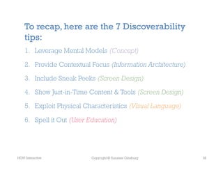 To recap, here are the 7 Discoverability
    tips:
    1.  Leverage Mental Models (Concept)

    2.  Provide Contextual Focus (Information Architecture)

    3.  Include Sneak Peeks (Screen Design)

    4.  Show Just-in-Time Content & Tools (Screen Design)

    5.  Exploit Physical Characteristics (Visual Language)

    6.  Spell it Out (User Education)




HOW Interactive            Copyright © Suzanne Ginsburg       35
 