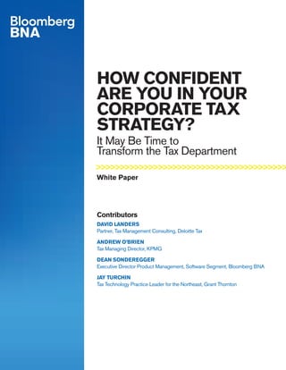 HOW CONFIDENT
ARE YOU IN YOUR
CORPORATE TAX
STRATEGY?
It May Be Time to
Transform the Tax Department
Contributors
DAVID LANDERS
Partner, Tax Management Consulting, Deloitte Tax
ANDREW O’BRIEN
Tax Managing Director, KPMG
DEAN SONDEREGGER
Executive Director Product Management, Software Segment, Bloomberg BNA
JAY TURCHIN
Tax Technology Practice Leader for the Northeast, Grant Thornton
White Paper
>>>>>>>>>>>>>>>>>>>>>>>>>>>>>>>>>>>>>>>>
 