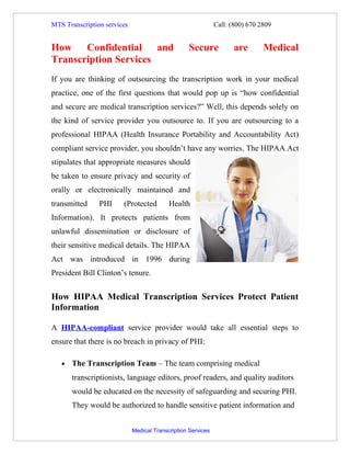 MTS Transcription services                                    Call: (800) 670 2809


How Confidential and                              Secure            are        Medical
Transcription Services
If you are thinking of outsourcing the transcription work in your medical
practice, one of the first questions that would pop up is “how confidential
and secure are medical transcription services?” Well, this depends solely on
the kind of service provider you outsource to. If you are outsourcing to a
professional HIPAA (Health Insurance Portability and Accountability Act)
compliant service provider, you shouldn’t have any worries. The HIPAA Act
stipulates that appropriate measures should
be taken to ensure privacy and security of
orally or electronically maintained and
transmitted     PHI     (Protected         Health
Information). It protects patients from
unlawful dissemination or disclosure of
their sensitive medical details. The HIPAA
Act was introduced in 1996 during
President Bill Clinton’s tenure.


How HIPAA Medical Transcription Services Protect Patient
Information

A HIPAA-compliant service provider would take all essential steps to
ensure that there is no breach in privacy of PHI:

   •   The Transcription Team – The team comprising medical
       transcriptionists, language editors, proof readers, and quality auditors
       would be educated on the necessity of safeguarding and securing PHI.
       They would be authorized to handle sensitive patient information and


                             Medical Transcription Services
 