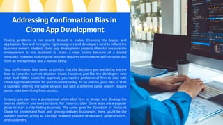 Addressing Confirmation Bias in
Clone App Development
Finding problems is not strictly limited to codes. Choosing the layout and
application flow and hiring the right designers and developers tend to reflect the
business owner’s intellect. Many app development projects often fail because the
entrepreneur is too stubborn to make a clear choice because of a biased
mentality. However, realizing the problem requires much deeper self-introspection
from an entrepreneur and a human being.
Your confirmation bias tends to confirm that the decisions you are taking are the
best to keep the current situation intact. However, just like the developers who
clear bud-ridden codes for approval, you need a professional firm to deal with
Clone App Development for your business safety. To be precise, your idea to start
a business offering the same services but with a different name doesn’t require
you to start everything from scratch.
Instead, you can hire a professional white-label firm to design and develop the
desired platform you want to clone. For instance, Uber Clone apps are a popular
place to start a ride-hailing business. The same goes for Doordash or Instacart
Clone for on-demand food and grocery delivery businesses. Here, you’d be the
delivery partner, acting as a bridge between popular restaurants, general stores,
and customers.
 